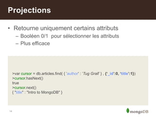 14
• Retourne uniquement certains attributs
– Booléen 0/1 pour sélectionner les attributs
– Plus efficace
Projections
>var cursor = db.articles.find( { ‟author' : ‟Tug Grall‟ } , {‘_id’:0, ‘title’:1})
>cursor.hasNext()
true
>cursor.next()
{ "title" : "Intro to MongoDB" }
 