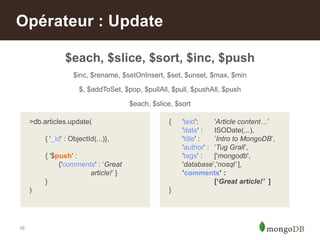 16
$each, $slice, $sort, $inc, $push
$inc, $rename, $setOnInsert, $set, $unset, $max, $min
$, $addToSet, $pop, $pullAll, $pull, $pushAll, $push
$each, $slice, $sort
Opérateur : Update
>db.articles.update(
{ '_id' : ObjectId(...)},
{ '$push' :
{'comments' : „Great
article!’ }
}
)
{ 'text': 'Article content…‟
'date' : ISODate(...),
'title' : ‟Intro to MongoDB‟,
'author' : ‟Tug Grall‟,
'tags' : ['mongodb',
'database‟,'nosql’ ],
’comments' :
[‘Great article!’ ]
}
 
