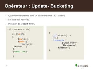 18
• Ajout de commentaires dans un document (max : 10 - bucket).
• Création d‟un nouveau.
• Utilisation de {upsert: true} .
Opérateur : Update- Bucketing
>db.comments.update(
{„c‟: {„$lt‟:10}},
{
„$inc‟ : {c:1},
'$push' : {
'comments' :
„Excellent‟ }
},
{ upsert : true }
)
{
„_id‟ : ObjectId( … )
„c‟ : 3,
’comments' :
[‘Great article!’,
‘More please’,
‘Excellent’ ]
}
 
