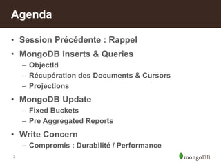 2
• Session Précédente : Rappel
• MongoDB Inserts & Queries
– ObjectId
– Récupération des Documents & Cursors
– Projections
• MongoDB Update
– Fixed Buckets
– Pre Aggregated Reports
• Write Concern
– Compromis : Durabilité / Performance
Agenda
 