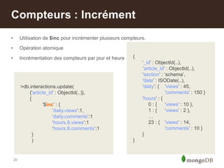 20
• Utilisation de $inc pour incrémenter plusieurs compteurs.
• Opération atomique
• Incrémentation des compteurs par jour et heure
Compteurs : Incrément
>db.interactions.update(
{„article_id‟ : ObjectId(..)},
{
„$inc‟ : {
„daily.views‟:1,
„daily.comments‟:1
„hours.8.views‟:1
„hours.8.comments‟:1
}
)
{
„_id‟ : ObjectId(..),
„article_id‟ : ObjectId(..),
„section‟ : „schema‟,
„date‟ : ISODate(..),
„daily‟: { „views‟ : 45,
„comments‟ : 150 }
„hours‟ : {
0 : { „views‟ : 10 },
1 : { „views‟ : 2 },
…
23 : { „views‟ : 14,
„comments‟ : 10 }
}
}
 
