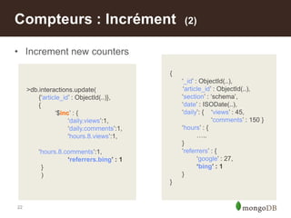 22
• Increment new counters
Compteurs : Incrément (2)
>db.interactions.update(
{„article_id‟ : ObjectId(..)},
{
„$inc‟ : {
„daily.views‟:1,
„daily.comments‟:1,
„hours.8.views‟:1,
„hours.8.comments‟:1,
‘referrers.bing’ : 1
}
)
{
„_id‟ : ObjectId(..),
„article_id‟ : ObjectId(..),
„section‟ : „schema‟,
„date‟ : ISODate(..),
„daily‟: { „views‟ : 45,
„comments‟ : 150 }
„hours‟ : {
…..
}
„referrers‟ : {
„google‟ : 27,
‘bing’ : 1
}
}
 