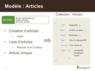 7
Modèle : Articles
• Creation d‟articles
• Insert
• Liste d‟articles
• Renvois d‟un Curseur
• Article Unique
{
'_id' : ObjectId(...),
'text': 'Article content…',
'date' : ISODate(...),
'title' : ‟Intro to MongoDB',
'author' : 'Dan Roberts',
'tags' : [ 'mongodb',
'database',
'nosql‟
]
}
Collection : Articles
METHODES
def get_article(article_id)
def get_articles():
def create_article():
 