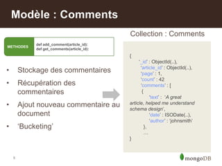 8
Modèle : Comments
• Stockage des commentaires
• Récupération des
commentaires
• Ajout nouveau commentaire au
document
• „Bucketing‟
{
„_id‟ : ObjectId(..),
„article_id‟ : ObjectId(..),
„page‟ : 1,
„count‟ : 42
„comments‟ : [
{
„text‟ : „A great
article, helped me understand
schema design‟,
„date‟ : ISODate(..),
„author‟ : „johnsmith‟
},
…
}
Collection : Comments
METHODES
def add_comment(article_id):
def get_comments(article_id):
 