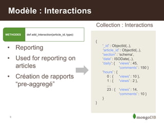 9
Modèle : Interactions
• Reporting
• Used for reporting on
articles
• Création de rapports
“pre-aggregé”
{
„_id‟ : ObjectId(..),
„article_id‟ : ObjectId(..),
„section‟ : „schema‟,
„date‟ : ISODate(..),
„daily‟: { „views‟ : 45,
„comments‟ : 150 }
„hours‟ : {
0 : { „views‟ : 10 },
1 : { „views‟ : 2 },
…
23 : { „views‟ : 14,
„comments‟ : 10 }
}
}
Collection : Interactions
METHODES def add_interaction(article_id, type):
 