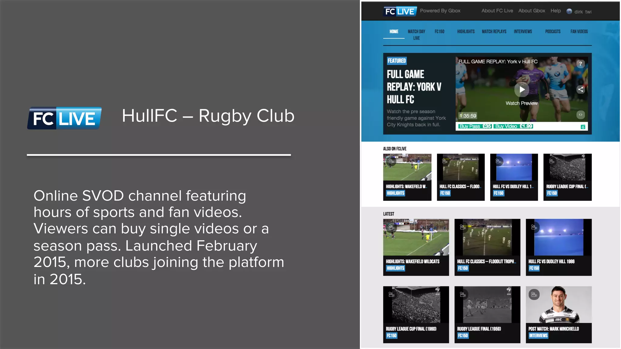 HullFC – Rugby Club
Online SVOD channel featuring
hours of sports and fan videos.
Viewers can buy single videos or a
season pass. Launched February
2015, more clubs joining the platform
in 2015.
 