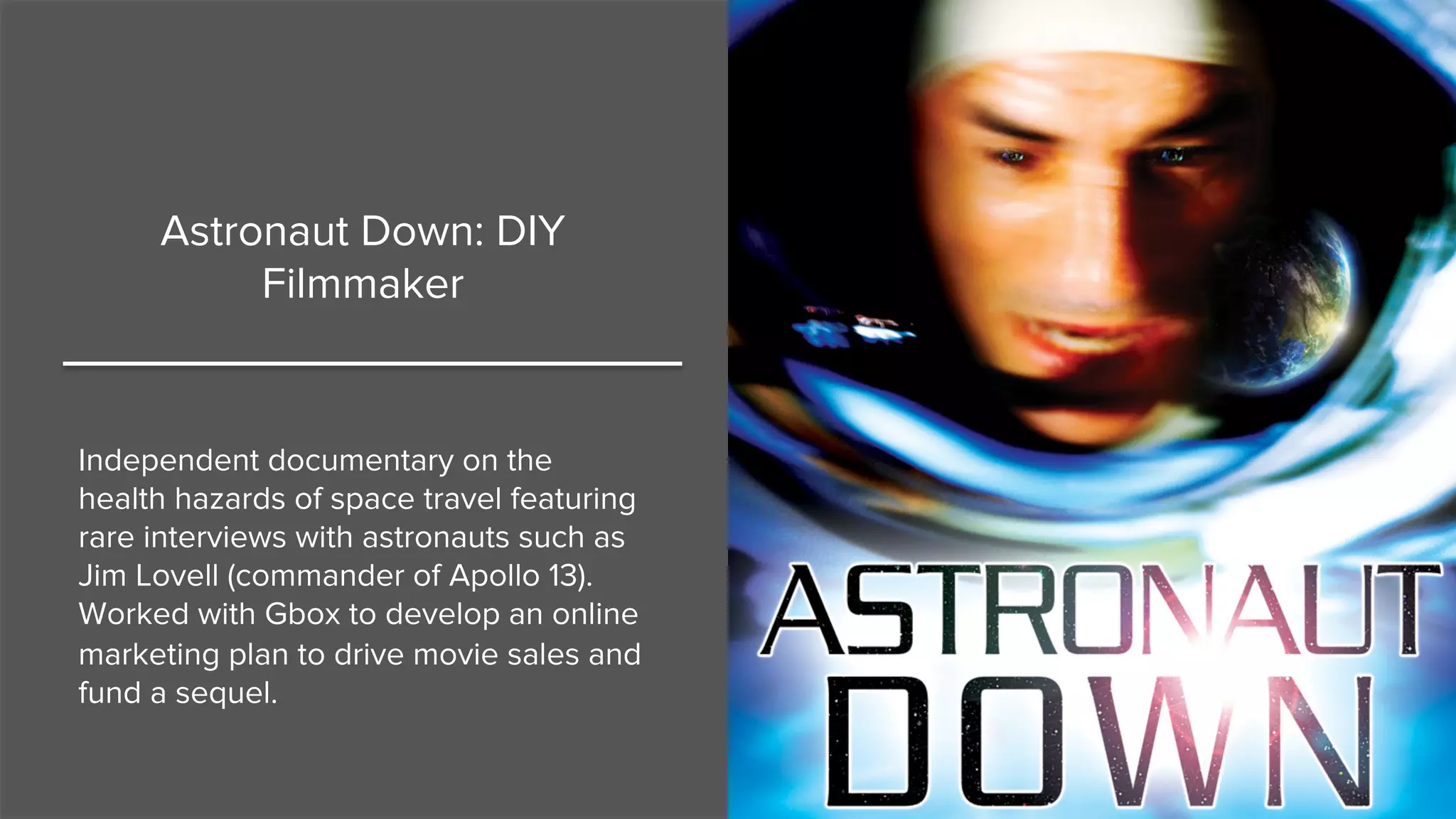Astronaut Down: DIY
Filmmaker
Independent documentary on the
health hazards of space travel featuring
rare interviews with astronauts such as
Jim Lovell (commander of Apollo 13).
Worked with Gbox to develop an online
marketing plan to drive movie sales and
fund a sequel.
 