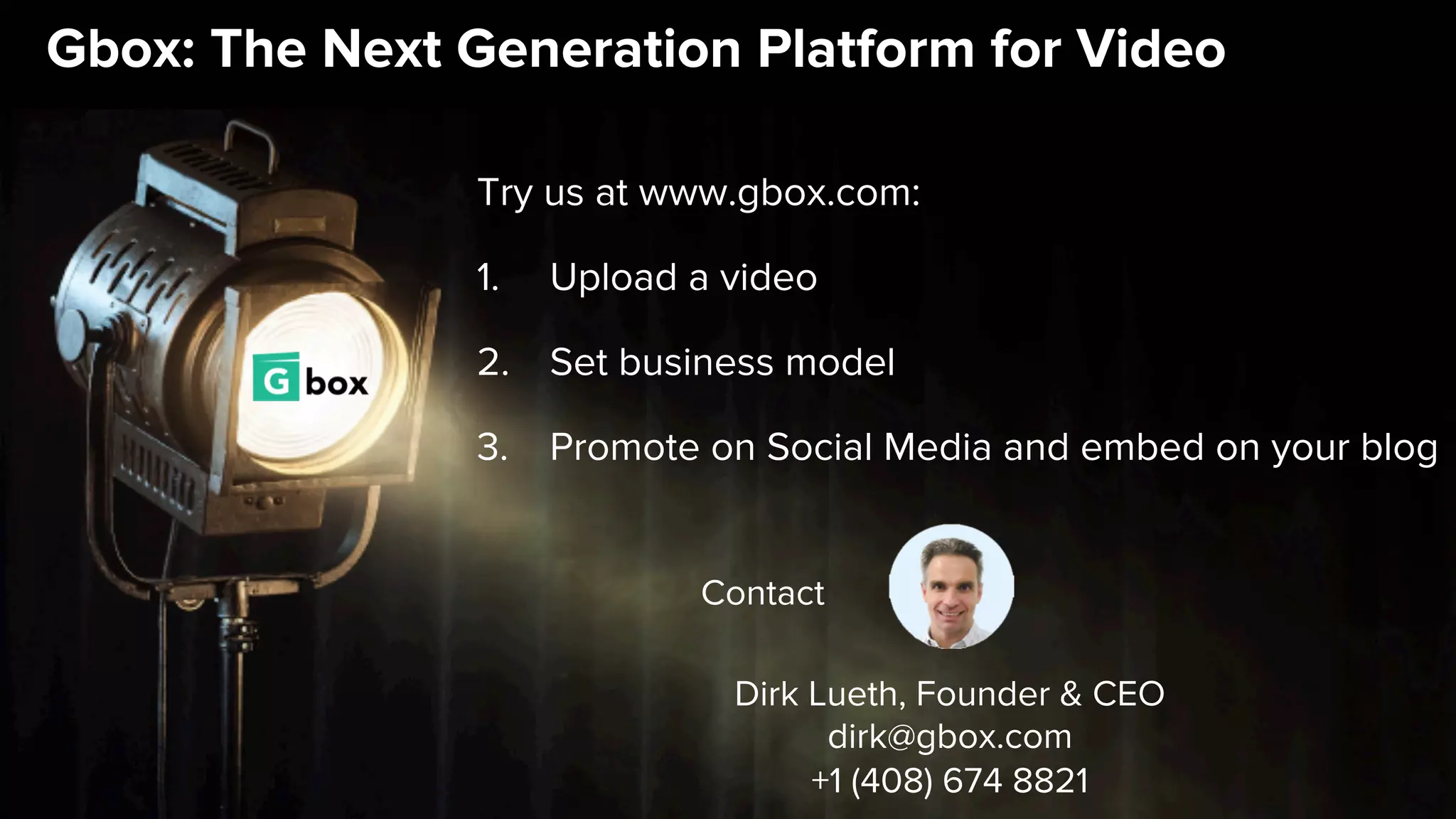 Gbox: The Next Generation Platform for Video
Try us at www.gbox.com:
1.  Upload a video
2.  Set business model
3.  Promote on Social Media and embed on your blog
Dirk Lueth, Founder & CEO
dirk@gbox.com
+1 (408) 674 8821
Contact
 
