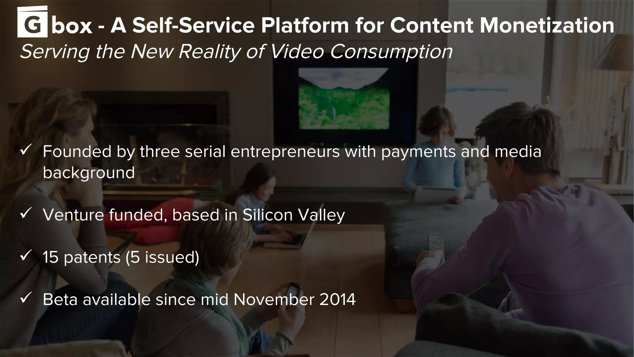 - A Self-Service Platform for Content Monetization
Serving the New Reality of Video Consumption
ü  Founded by three serial entrepreneurs with payments and media
background
ü  Venture funded, based in Silicon Valley
ü  15 patents (5 issued)
ü  Beta available since mid November 2014
 