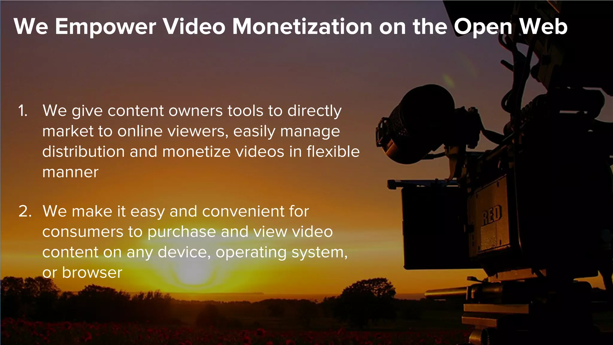 1.  We give content owners tools to directly
market to online viewers, easily manage
distribution and monetize videos in ﬂexible
manner
2.  We make it easy and convenient for
consumers to purchase and view video
content on any device, operating system,
or browser
We Empower Video Monetization on the Open Web
 
