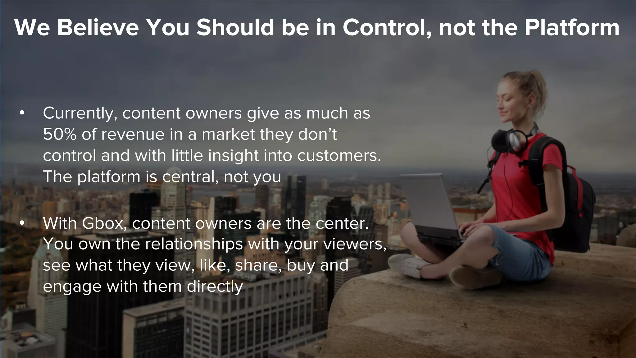 •  Currently, content owners give as much as
50% of revenue in a market they don’t
control and with little insight into customers.
The platform is central, not you
•  With Gbox, content owners are the center.
You own the relationships with your viewers,
see what they view, like, share, buy and
engage with them directly
We Believe You Should be in Control, not the Platform
 