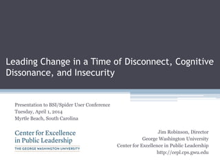 Leading Change in a Time of Disconnect, Cognitive
Dissonance, and Insecurity
Presentation to BSI/Spider User Conference
Tuesday, April 1, 2014
Myrtle Beach, South Carolina
Jim Robinson, Director
George Washington University
Center for Excellence in Public Leadership
http://cepl.cps.gwu.edu
 