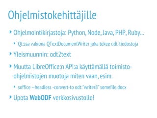 Ohjelmistokehittäjille
Ohjelmointikirjastoja: Python,Node,Java,PHP,Ruby...
 Qt:ssa vakiona QTextDocumentWriter joka tekee odt-tiedostoja
Yleismuunnin: odt2text
Muutta LibreOffice:n API:a käyttämällä toimisto-
ohjelmistojen muotoja miten vaan,esim.
 soffice --headless -convert-to odt:"writer8"somefile.docx
Upota WebODF verkkosivustolle!
 