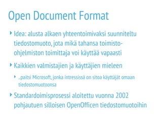Open Document Format
Idea: alusta alkaen yhteentoimivaksi suunniteltu
tiedostomuoto,jota mikä tahansa toimisto-
ohjelmiston toimittaja voi käyttää vapaasti
Kaikkien valmistajien ja käyttäjien mieleen
 ..paitsi Microsoft,jonka intressissä on sitoa käyttäjät omaan
tiedostomuotoonsa
Standardoimisprosessi aloitettu vuonna 2002
pohjautuen silloisen OpenOfficen tiedostomuotoihin
 