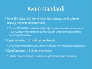 Avoin standardi
Noin 600 sivua määrittelyä jonka kuka tahansa voi ilmaiseksi
lukea ja vapaasti implementoida
 Vuonna 2005 OASIS-standardointijärjestö julkaissut ensimmäisen version,vuonna
2006 hyväksytty nimellä ISO/IEC 26300:2006,sen jälkeen pieniä päivityksiä ja
täsmennyksiä vuosittain
OpenDocument 1.2 hyväksyntävaiheessa
 Ensimmäinen versio standardista jonka tekemiseen myös Microsoft on osallistunut
OpenDocument 1.3 kirjoitusvaiheessa
 sisältää ominaisuuksia mm.reaaliaikaisen yhteiskirjoittamisen tukemiseksi
 