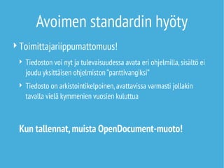 Avoimen standardin hyöty
Toimittajariippumattomuus!
 Tiedoston voi nyt ja tulevaisuudessa avata eri ohjelmilla,sisältö ei
joudu yksittäisen ohjelmiston ”panttivangiksi”
 Tiedosto on arkistointikelpoinen,avattavissa varmasti jollakin
tavalla vielä kymmenien vuosien kuluttua
Kun tallennat,muista OpenDocument-muoto!
 