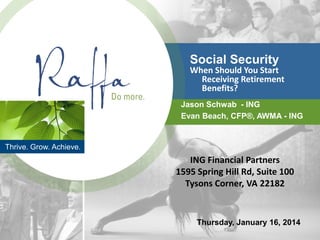 Thrive. Grow. Achieve.
Social Security
When Should You Start
Receiving Retirement
Benefits?
Jason Schwab - ING
Evan Beach, CFP®, AWMA - ING
Thursday, January 16, 2014
ING Financial Partners
1595 Spring Hill Rd, Suite 100
Tysons Corner, VA 22182
 