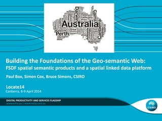 www.csiro.au | www.nicta.com.au
Building the Foundations of the Geo-semantic Web:
FSDF spatial semantic products and a spatial linked data platform
Paul Box, Simon Cox, Bruce Simons, CSIRO
Locate14
DIGITAL PRODUCTIVITY AND SERVICES FLAGSHIP
Canberra, 8-9 April 2014
 