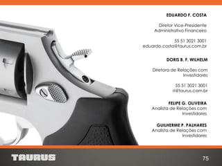 FELIPE G. OLIVEIRA
Analista de Relações com
Investidores
GUILHERME P. PALHARES
Analista de Relações com
Investidores
DORIS B. F. WILHELM
Diretora de Relações com
Investidores
55 51 3021 3001
ri@taurus.com.br
75
EDUARDO F. COSTA
Diretor Vice-Presidente
Administrativo Financeiro
55 51 3021 3001
eduardo.costa@taurus.com.br
 