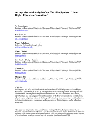 An organisational analysis of the World Indigenous Nations
Higher Education Consortium1
W. James Jacob
Institute for International Studies in Education, University of Pittsburgh, Pittsburgh, USA
wjacob@pitt.edu
Che-Wei Lee
Institute for International Studies in Education, University of Pittsburgh, Pittsburgh, USA
ch1138@pitt.edu
Nancy Wehrheim
La Roche College, Pittsburgh, USA
wehrhen1@laroche.edu
Veysel Gökbel
Institute for International Studies in Education, University of Pittsburgh, Pittsburgh, USA
veg9@pitt.edu
Joel Dumba Chrispo Dumba
Institute for International Studies in Education, University of Pittsburgh, Pittsburgh, USA
jcd55@pitt.edu
Xiaolin Lu
Institute for International Studies in Education, University of Pittsburgh, Pittsburgh, USA
xil96@pitt.edu
Shengjun Yin
Institute for International Studies in Education, University of Pittsburgh, Pittsburgh, USA
shy32@pitt.edu
Abstract
In this paper, we offer an organisational analysis of the World Indigenous Nations Higher
Education Consortium (WINHEC), aiming especially at achieving nation-building and self-
determination for indigenised higher education efforts. We use a strengths, weaknesses,
opportunities, and challenges approach to examine WINHEC’s organisational contributions,
effectiveness, unique aspects, and challenges. Our findings carry some important implications
to further the indigenous engagement and governance within indigenous higher education
worldwide.
1
This paper was first presented at the Annual General Meeting of the World Indigenous Nations Higher
Education Consortium (WINHEC), National Dong Hwa University, Hualien, Taiwan, September 20, 2012, and
published in the Taiwan Journal of Indigenous Studies in 2013. After substantial revisions and updates, portions
of the original paper have been reprinted here with permission from the authors and TJIS.
 