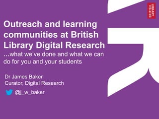 Outreach and learning
communities at British
Library Digital Research
…what we‘ve done and what we can
do for you and your students
Dr James Baker
Curator, Digital Research
@j_w_baker
 