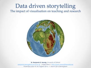 Data driven storytelling
The impact of visualisation on teaching and research
Dr. Benjamin D. Hennig, University of Oxford
benjamin.hennig@ouce.ox.ac.uk | @geoviews | http://www.viewsoftheworld.net
Panel Discussion @ Jisc Digifest 2014, 11. March 2014, Birmingham
 