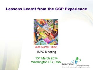 Jean-Marcel Ribaut
ISPC Meeting
13th March 2014
Washington DC, USA
Lessons Learnt from the GCP Experience
 
