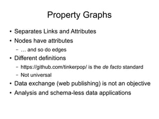 Property Graphs
● Separates Links and Attributes
● Nodes have attributes
– … and so do edges
● Different definitions
– https://github.com/tinkerpop/ is the de facto standard
– Not universal
● Data exchange (web publishing) is not an objective
● Analysis and schema-less data applications
 