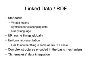 Linked Data / RDF
● Standards
– What it means
– Syntaxes for exchanging data
– Query language
● URI name things globally
● Uniform representation
– Link to another thing is same as link to a value
● Complex structures encoded in the basic mechanism
● “Schemaless” data integration
 