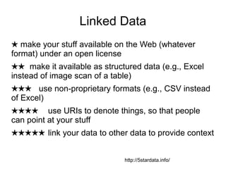 Linked Data
★ make your stuff available on the Web (whatever
format) under an open license
★★ make it available as structured data (e.g., Excel
instead of image scan of a table)
★★★ use non-proprietary formats (e.g., CSV instead
of Excel)
★★★★ use URIs to denote things, so that people
can point at your stuff
★★★★★ link your data to other data to provide context
http://5stardata.info/
 