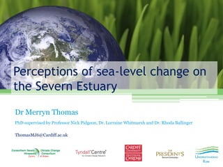 Perceptions of sea-level change on the Severn Estuary 
Dr Merryn Thomas 
PhD supervised by Professor Nick Pidgeon, Dr. Lorraine Whitmarsh and Dr. Rhoda Ballinger 
ThomasMJ6@Cardiff.ac.uk 
 