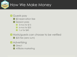 How We Make Money
 Guests pay
 $3 reservation fee
 Season pass
 3-mos for $15
 6-mos for $25
 1-yr for $40
 Hosts/g...