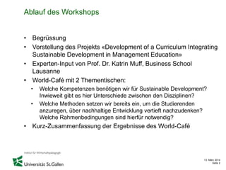 13. März 2014
Seite 2
Ablauf des Workshops
• Begrüssung
• Vorstellung des Projekts «Development of a Curriculum Integrating
Sustainable Development in Management Education»
• Experten-Input von Prof. Dr. Katrin Muff, Business School
Lausanne
• World-Café mit 2 Thementischen:
• Welche Kompetenzen benötigen wir für Sustainable Development?
Inwieweit gibt es hier Unterschiede zwischen den Disziplinen?
• Welche Methoden setzen wir bereits ein, um die Studierenden
anzuregen, über nachhaltige Entwicklung vertieft nachzudenken?
Welche Rahmenbedingungen sind hierfür notwendig?
• Kurz-Zusammenfassung der Ergebnisse des World-Café
 