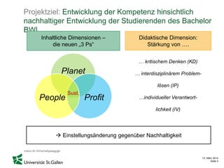 13. März 2014
Seite 4
Projektziel: Entwicklung der Kompetenz hinsichtlich
nachhaltiger Entwicklung der Studierenden des Bachelor
BWL
Inhaltliche Dimensionen –
die neuen „3 Ps“
Didaktische Dimension:
Stärkung von ….
… kritischem Denken (KD)
… interdisziplinärem Problem-
lösen (IP)
…individueller Verantwort-
lichkeit (IV)
 Einstellungsänderung gegenüber Nachhaltigkeit
Planet
ProfitPeople
Sust.
 