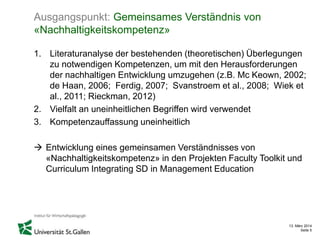13. März 2014
Seite 5
Ausgangspunkt: Gemeinsames Verständnis von
«Nachhaltigkeitskompetenz»
1. Literaturanalyse der bestehenden (theoretischen) Überlegungen
zu notwendigen Kompetenzen, um mit den Herausforderungen
der nachhaltigen Entwicklung umzugehen (z.B. Mc Keown, 2002;
de Haan, 2006; Ferdig, 2007; Svanstroem et al., 2008; Wiek et
al., 2011; Rieckman, 2012)
2. Vielfalt an uneinheitlichen Begriffen wird verwendet
3. Kompetenzauffassung uneinheitlich
 Entwicklung eines gemeinsamen Verständnisses von
«Nachhaltigkeitskompetenz» in den Projekten Faculty Toolkit und
Curriculum Integrating SD in Management Education
 