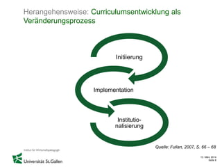 13. März 2014
Seite 8
Herangehensweise: Curriculumsentwicklung als
Veränderungsprozess
Initiierung
Implementation
Institutio-
nalisierung
Quelle: Fullan, 2007, S. 66 – 68
 