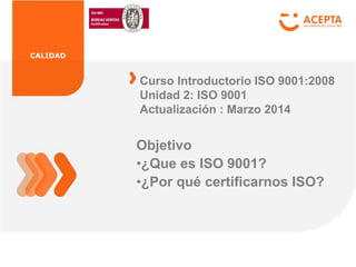 CALIDAD
Objetivo
•¿Que es ISO 9001?
•¿Por qué certificarnos ISO?
Curso Introductorio ISO 9001:2008
Unidad 2: ISO 9001
Actualización : Marzo 2014
 