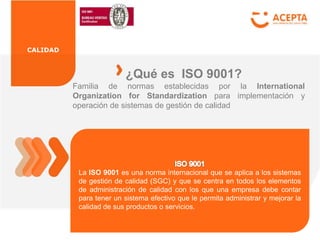 CALIDAD
Familia de normas establecidas por la International
Organization for Standardization para implementación y
operación de sistemas de gestión de calidad
¿Qué es ISO 9001?
La ISO 9001 es una norma internacional que se aplica a los sistemas
de gestión de calidad (SGC) y que se centra en todos los elementos
de administración de calidad con los que una empresa debe contar
para tener un sistema efectivo que le permita administrar y mejorar la
calidad de sus productos o servicios.
 