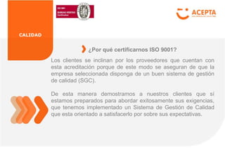 CALIDAD
Los clientes se inclinan por los proveedores que cuentan con
esta acreditación porque de este modo se aseguran de que la
empresa seleccionada disponga de un buen sistema de gestión
de calidad (SGC).
De esta manera demostramos a nuestros clientes que sí
estamos preparados para abordar exitosamente sus exigencias,
que tenemos implementado un Sistema de Gestión de Calidad
que esta orientado a satisfacerlo por sobre sus expectativas.
¿Por qué certificarnos ISO 9001?
 