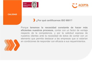 CALIDAD
Porque tenemos la necesidad constante de hacer más
eficientes nuestros procesos, contar con un factor de ventaja
respecto de la competencia, y por la solicitud expresa de
nuestros clientes ante la necesidad de éstos de contar con un
elemento que permita destacar a las empresas que sí estarían
en condiciones de responder con eficacia a sus requerimientos.
¿Por qué certificarnos ISO 9001?
 
