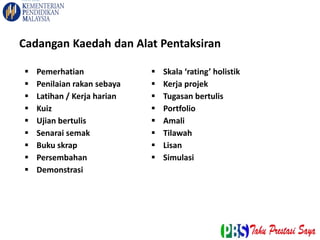  Pemerhatian
 Penilaian rakan sebaya
 Latihan / Kerja harian
 Kuiz
 Ujian bertulis
 Senarai semak
 Buku skrap
 Persembahan
 Demonstrasi
 Skala ‘rating’ holistik
 Kerja projek
 Tugasan bertulis
 Portfolio
 Amali
 Tilawah
 Lisan
 Simulasi
Cadangan Kaedah dan Alat Pentaksiran
 