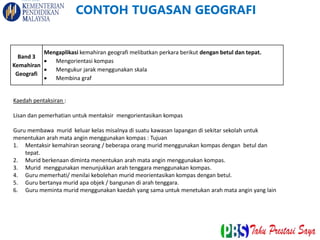 Band 3
Kemahiran
Geografi
Mengaplikasi kemahiran geografi melibatkan perkara berikut dengan betul dan tepat.
 Mengorientasi kompas
 Mengukur jarak menggunakan skala
 Membina graf
Kaedah pentaksiran :
Lisan dan pemerhatian untuk mentaksir mengorientasikan kompas
Guru membawa murid keluar kelas misalnya di suatu kawasan lapangan di sekitar sekolah untuk
menentukan arah mata angin menggunakan kompas : Tujuan
1. Mentaksir kemahiran seorang / beberapa orang murid menggunakan kompas dengan betul dan
tepat.
2. Murid berkenaan diminta menentukan arah mata angin menggunakan kompas.
3. Murid menggunakan menunjukkan arah tenggara menggunakan kompas.
4. Guru memerhati/ menilai kebolehan murid meorientasikan kompas dengan betul.
5. Guru bertanya murid apa objek / bangunan di arah tenggara.
6. Guru meminta murid menggunakan kaedah yang sama untuk menetukan arah mata angin yang lain
CONTOH TUGASAN GEOGRAFI
 