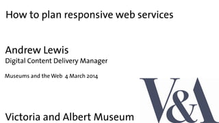 How to plan responsive web services
Victoria and Albert Museum
Andrew Lewis
Digital Content Delivery Manager
Museums and the Web 4 March 2014
 
