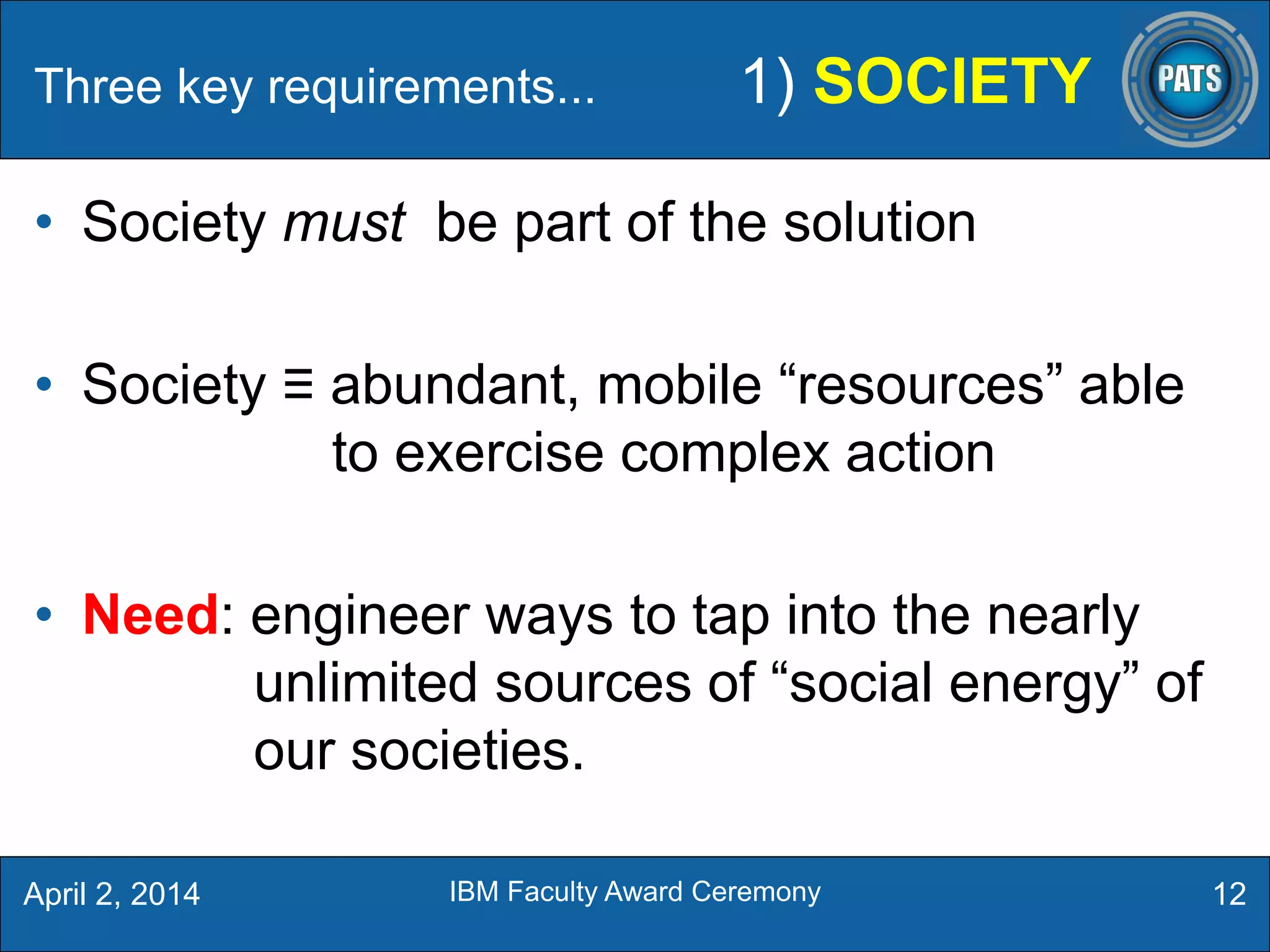 • Society must be part of the solution
• Society ≡ abundant, mobile “resources” able
to exercise complex action
• Need: engineer ways to tap into the nearly
unlimited sources of “social energy” of
our societies.
12
Three key requirements... 1) SOCIETY
April 2, 2014 IBM Faculty Award Ceremony
 