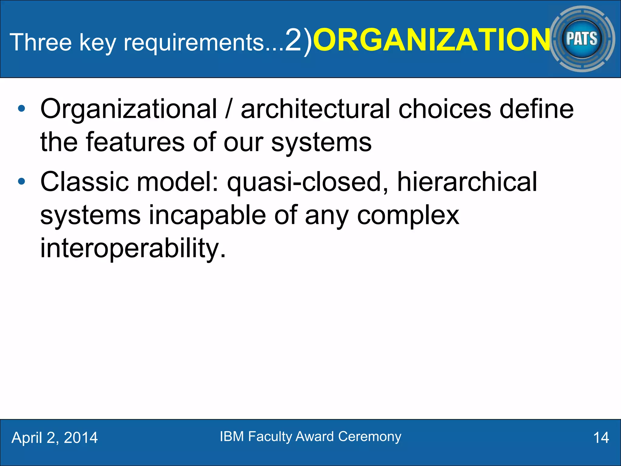 • Organizational / architectural choices define
the features of our systems
• Classic model: quasi-closed, hierarchical
systems incapable of any complex
interoperability.
Three key requirements...2)ORGANIZATION
14April 2, 2014 IBM Faculty Award Ceremony
 