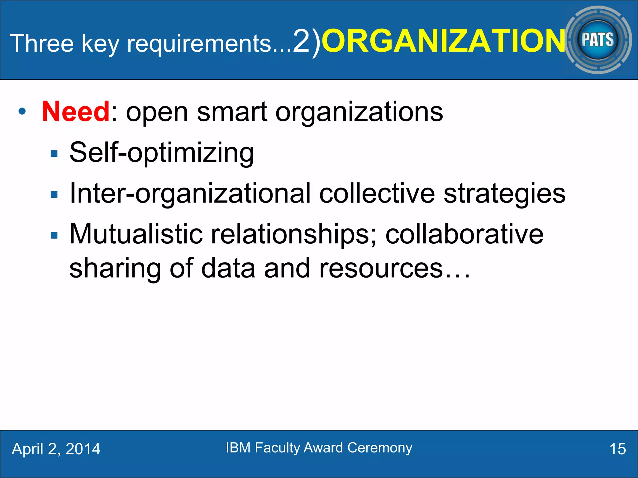 • Need: open smart organizations
 Self-optimizing
 Inter-organizational collective strategies
 Mutualistic relationships; collaborative
sharing of data and resources…
15April 2, 2014 IBM Faculty Award Ceremony
Three key requirements...2)ORGANIZATION
 