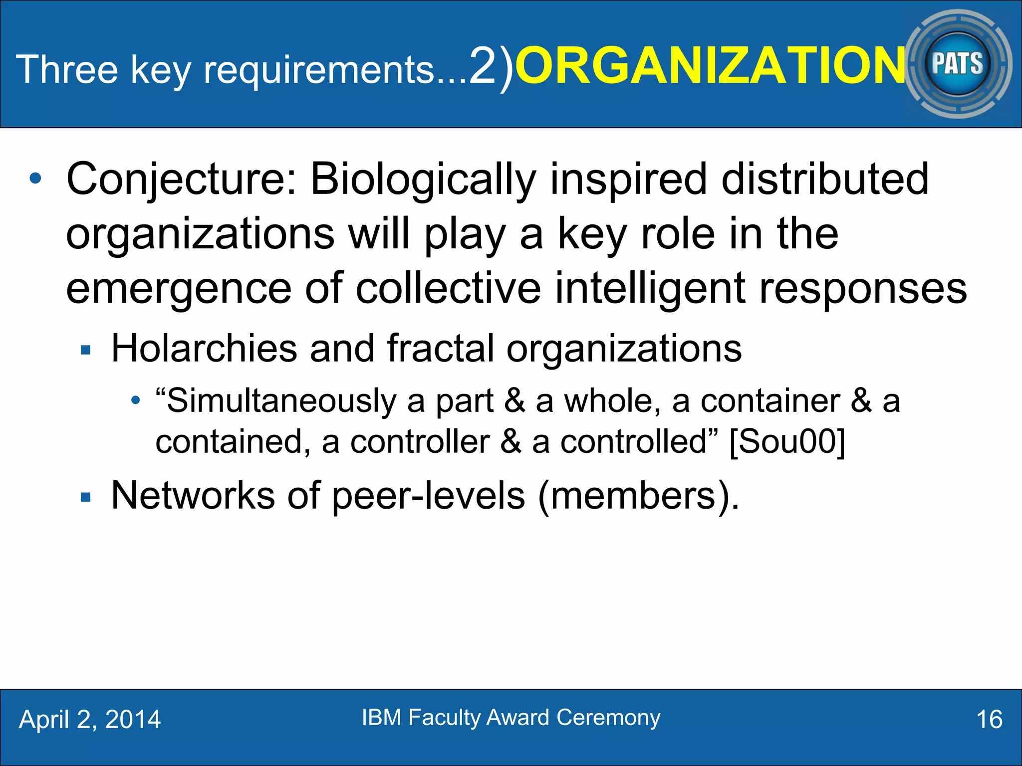 • Conjecture: Biologically inspired distributed
organizations will play a key role in the
emergence of collective intelligent responses
 Holarchies and fractal organizations
• “Simultaneously a part & a whole, a container & a
contained, a controller & a controlled” [Sou00]
 Networks of peer-levels (members).
16April 2, 2014 IBM Faculty Award Ceremony
Three key requirements...2)ORGANIZATION
 