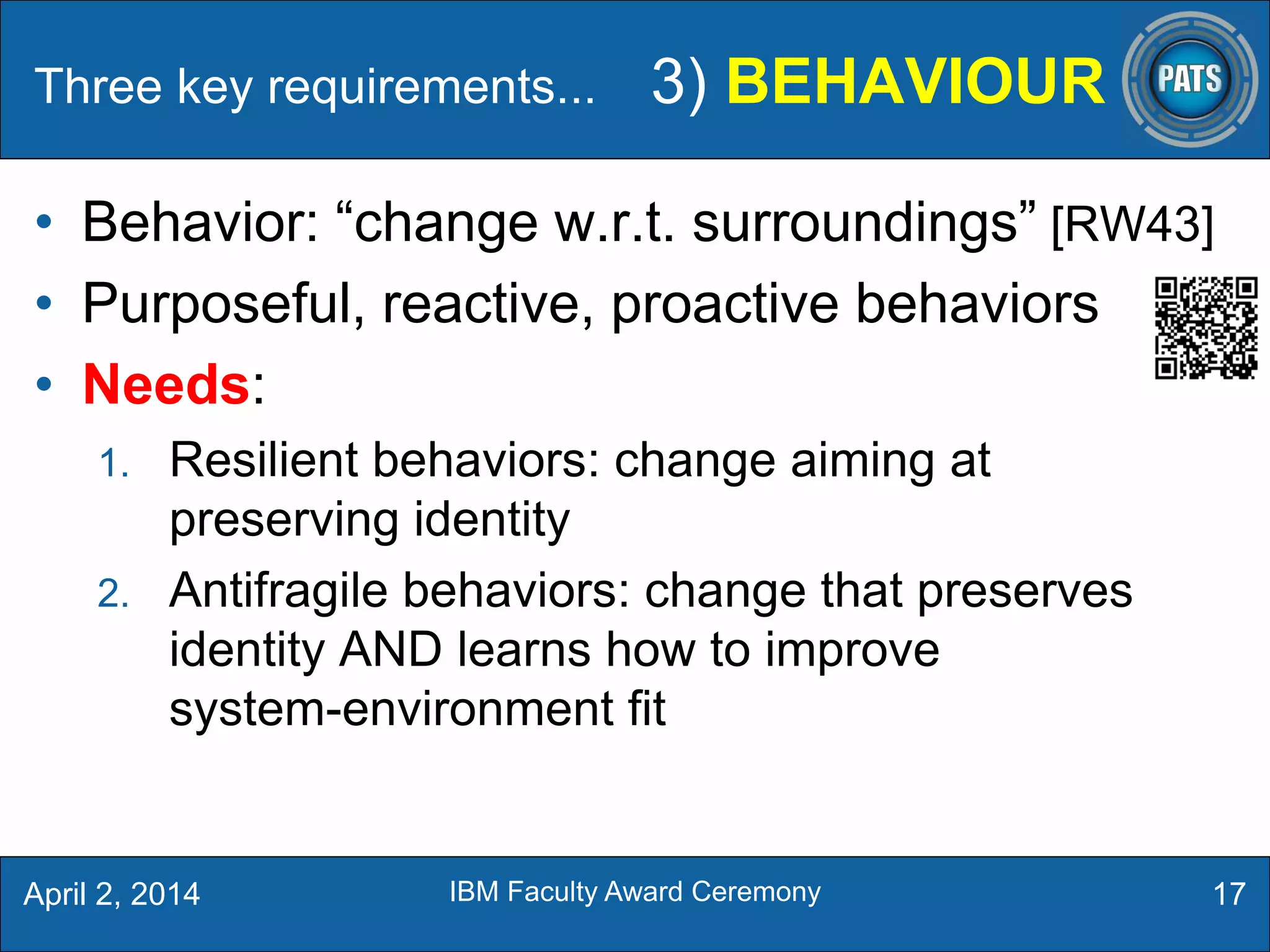 • Behavior: “change w.r.t. surroundings” [RW43]
• Purposeful, reactive, proactive behaviors
• Needs:
1. Resilient behaviors: change aiming at
preserving identity
2. Antifragile behaviors: change that preserves
identity AND learns how to improve
system-environment fit
Three key requirements... 3) BEHAVIOUR
17April 2, 2014 IBM Faculty Award Ceremony
 