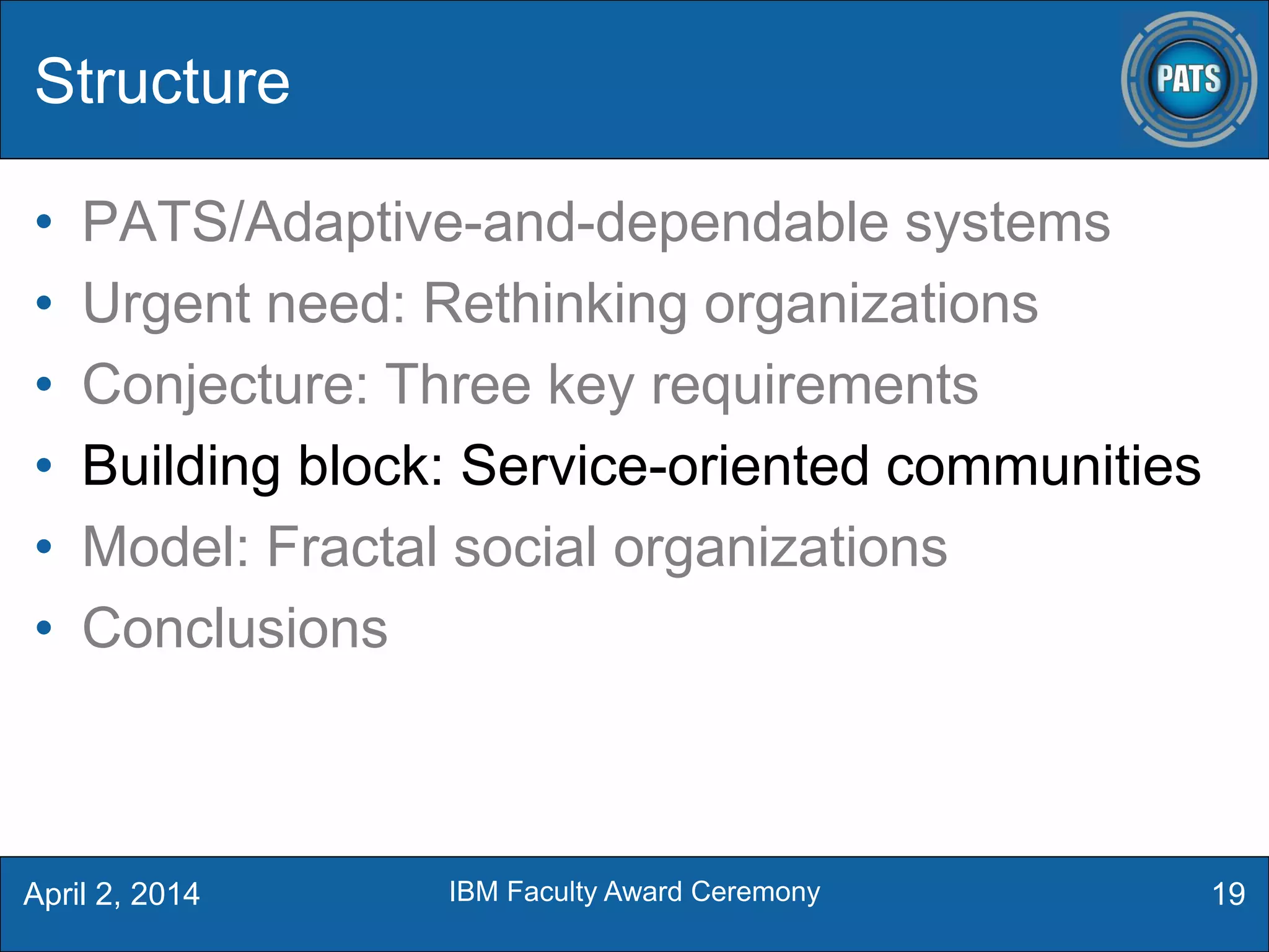 Structure
• PATS/Adaptive-and-dependable systems
• Urgent need: Rethinking organizations
• Conjecture: Three key requirements
• Building block: Service-oriented communities
• Model: Fractal social organizations
• Conclusions
19April 2, 2014 IBM Faculty Award Ceremony
 