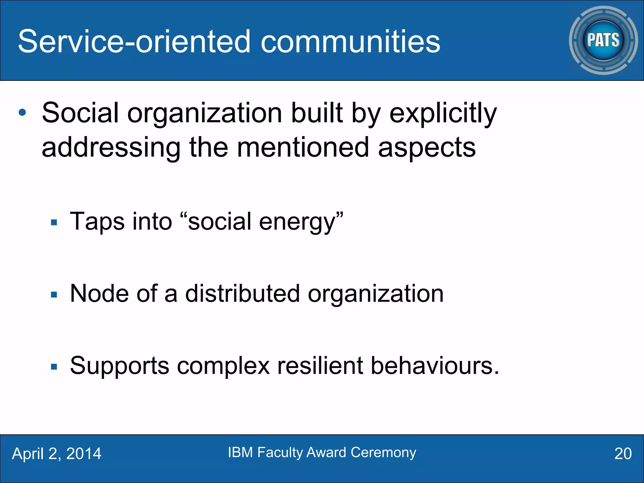 • Social organization built by explicitly
addressing the mentioned aspects
 Taps into “social energy”
 Node of a distributed organization
 Supports complex resilient behaviours.
Service-oriented communities
20April 2, 2014 IBM Faculty Award Ceremony
 